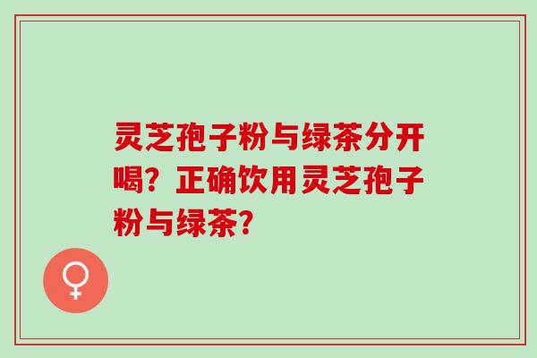 灵芝孢子粉与绿茶分开喝？正确饮用灵芝孢子粉与绿茶？