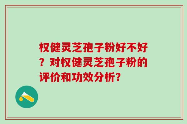 权健灵芝孢子粉好不好？对权健灵芝孢子粉的评价和功效分析？