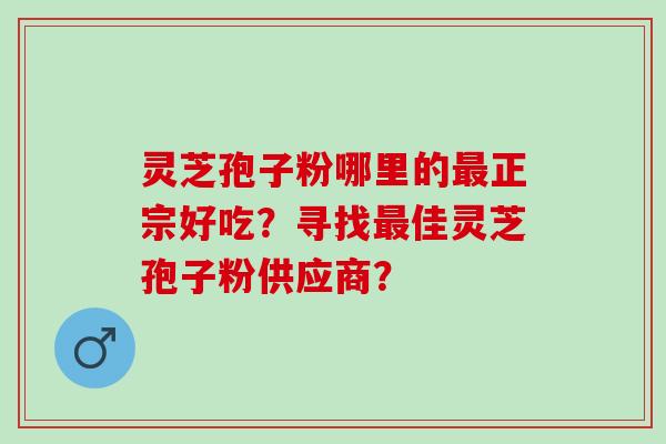 灵芝孢子粉哪里的最正宗好吃？寻找最佳灵芝孢子粉供应商？