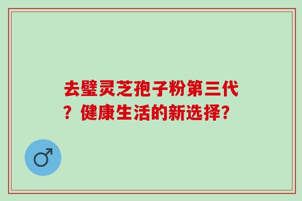 去璧灵芝孢子粉第三代？健康生活的新选择？