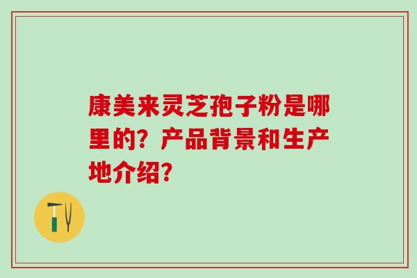 康美来灵芝孢子粉是哪里的？产品背景和生产地介绍？