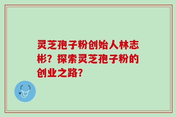 灵芝孢子粉创始人林志彬？探索灵芝孢子粉的创业之路？