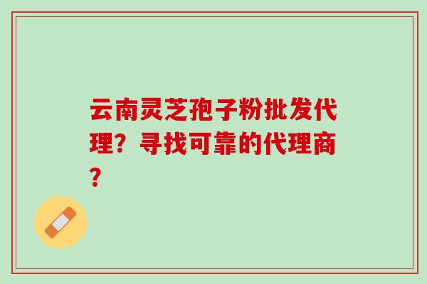 云南灵芝孢子粉批发代理？寻找可靠的代理商？