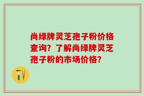 尚绿牌灵芝孢子粉价格查询?了解尚绿牌灵芝孢子粉的市场价格? 尚绿牌灵芝孢子粉价格查询?了解尚绿牌灵芝孢子粉的市场价格?
