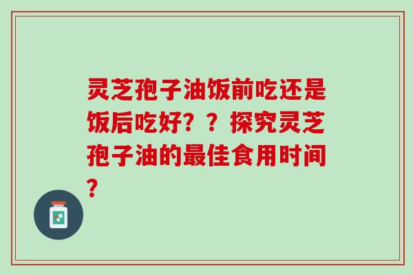 灵芝孢子油饭前吃还是饭后吃好？？探究灵芝孢子油的最佳食用时间？