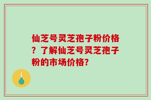 仙芝号灵芝孢子粉价格?了解仙芝号灵芝孢子粉的市场价格? 仙芝号灵芝孢子粉价格?了解仙芝号灵芝孢子粉的市场价格?