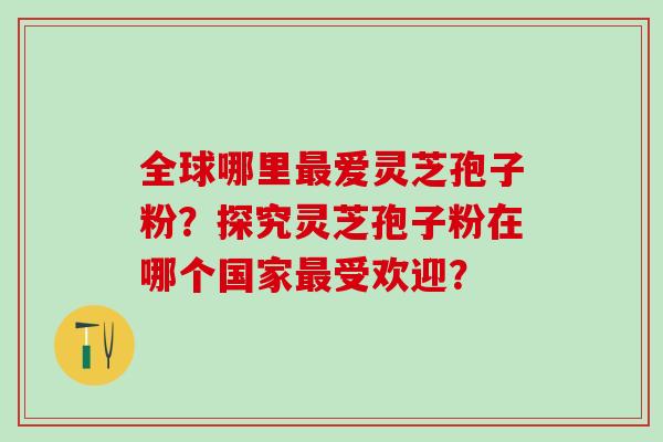 全球哪里最爱灵芝孢子粉？探究灵芝孢子粉在哪个国家最受欢迎？