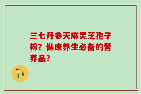 三七丹参天麻灵芝孢子粉？健康养生必备的营养品？