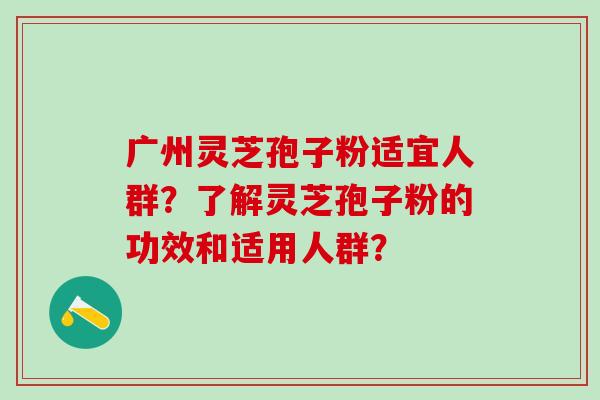 广州灵芝孢子粉适宜人群？了解灵芝孢子粉的功效和适用人群？