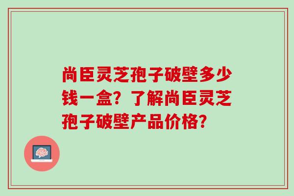 尚臣灵芝孢子破壁多少钱一盒？了解尚臣灵芝孢子破壁产品价格？