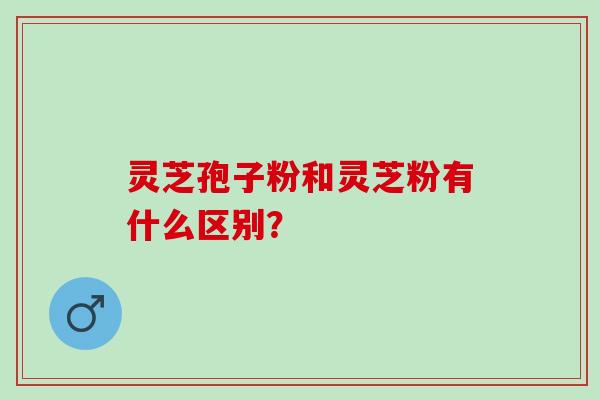 灵芝孢子粉和灵芝粉有什么区别? 灵芝孢子粉和灵芝粉有什么区别?