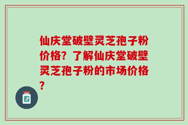 仙庆堂破壁灵芝孢子粉价格？了解仙庆堂破壁灵芝孢子粉的市场价格？