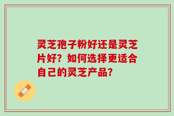 灵芝孢子粉好还是灵芝片好？如何选择更适合自己的灵芝产品？