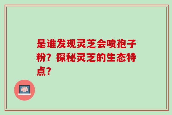 是谁发现灵芝会喷孢子粉?探秘灵芝的生态特点? 是谁发现灵芝会喷孢子粉?探秘灵芝的生态特点?