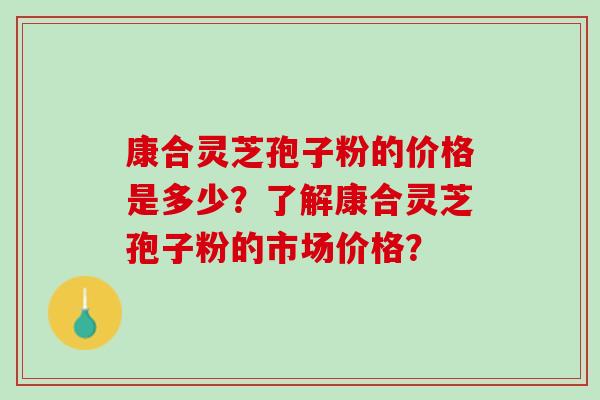 康合灵芝孢子粉的价格是多少？了解康合灵芝孢子粉的市场价格？