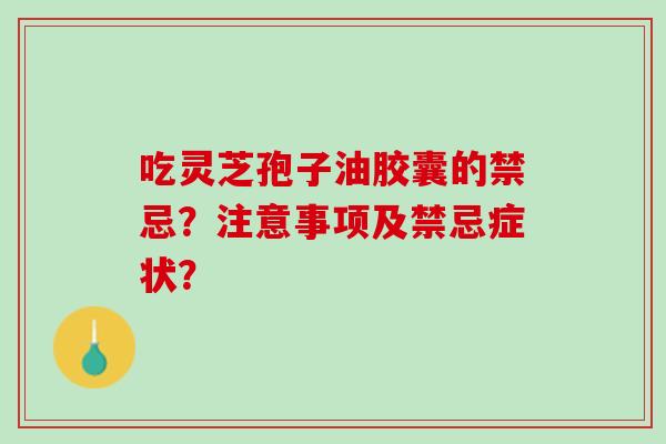吃灵芝孢子油胶囊的禁忌?注意事项及禁忌症状? 吃灵芝孢子油胶囊的禁忌?注意事项及禁忌症状?