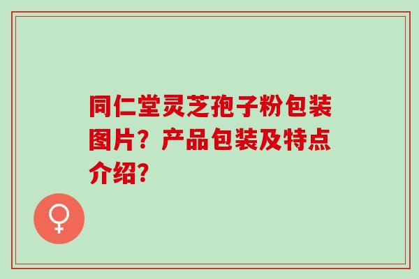 同仁堂灵芝孢子粉包装图片？产品包装及特点介绍？