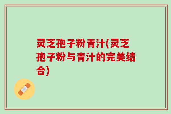 灵芝孢子粉青汁(灵芝孢子粉与青汁的完美结合)