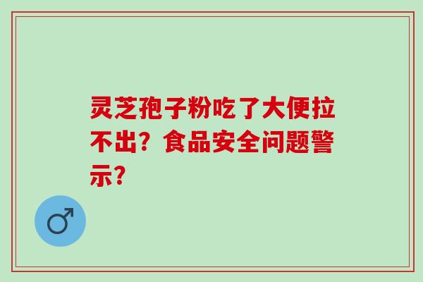 灵芝孢子粉吃了大便拉不出？食品安全问题警示？