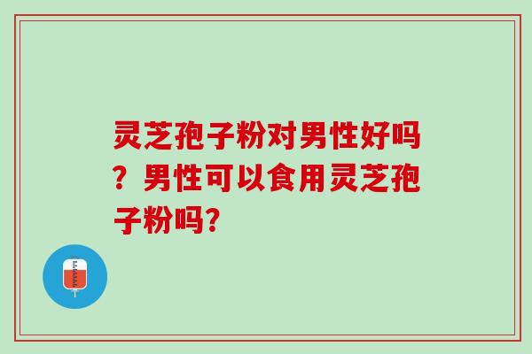 灵芝孢子粉对男性好吗？男性可以食用灵芝孢子粉吗？