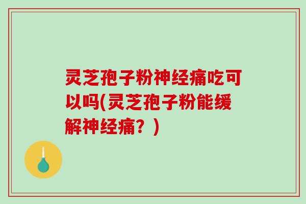 灵芝孢子粉神经痛吃可以吗(灵芝孢子粉能缓解神经痛？)