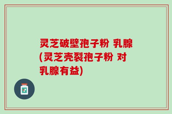 灵芝破壁孢子粉 乳腺(灵芝壳裂孢子粉 对乳腺有益)