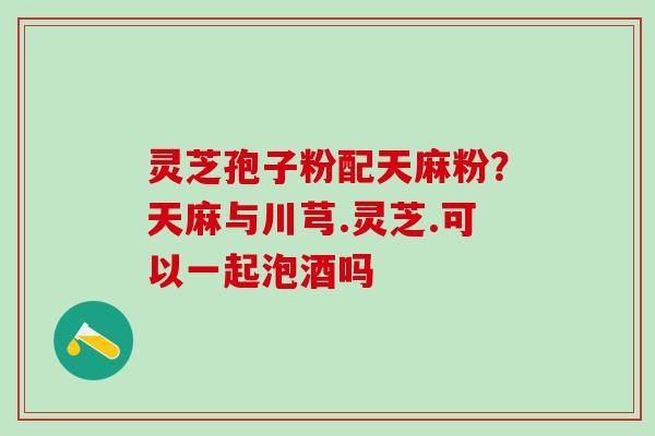灵芝孢子粉配天麻粉？天麻与川芎.灵芝.可以一起泡酒吗