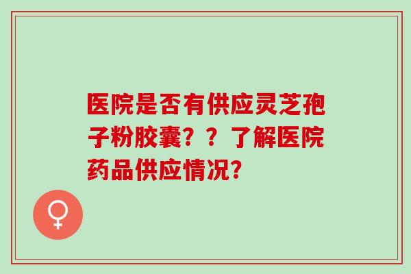 医院是否有供应灵芝孢子粉胶囊？？了解医院药品供应情况？