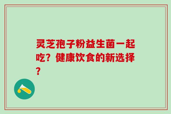 灵芝孢子粉益生菌一起吃?健康饮食的新选择? 灵芝孢子粉益生菌一起吃?健康饮食的新选择?
