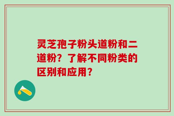 灵芝孢子粉头道粉和二道粉？了解不同粉类的区别和应用？