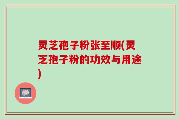 灵芝孢子粉张至顺(灵芝孢子粉的功效与用途)
