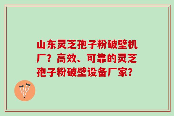 山东灵芝孢子粉破壁机厂？高效、可靠的灵芝孢子粉破壁设备厂家？