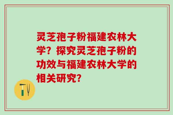 灵芝孢子粉福建农林大学？探究灵芝孢子粉的功效与福建农林大学的相关研究？