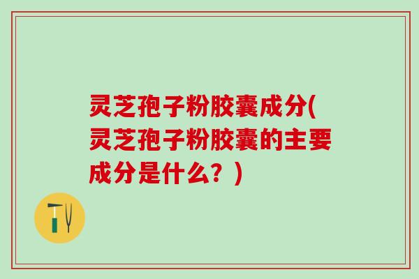 灵芝孢子粉胶囊成分(灵芝孢子粉胶囊的主要成分是什么？)
