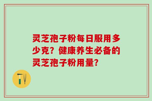 灵芝孢子粉每日服用多少克？健康养生必备的灵芝孢子粉用量？
