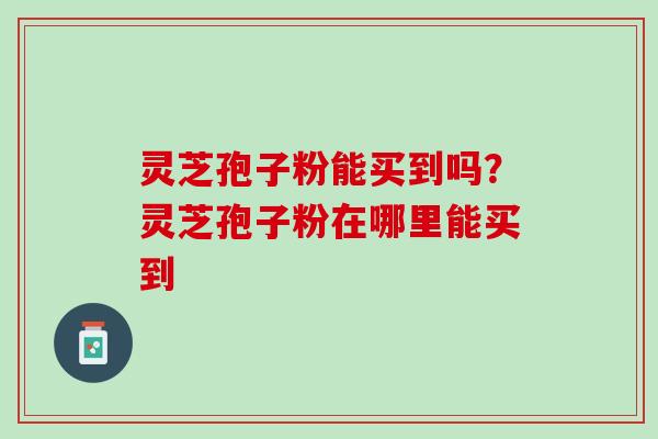 灵芝孢子粉能买到吗?灵芝孢子粉在哪里能买到 灵芝孢子粉能买到吗?灵芝孢子粉在哪里能买到