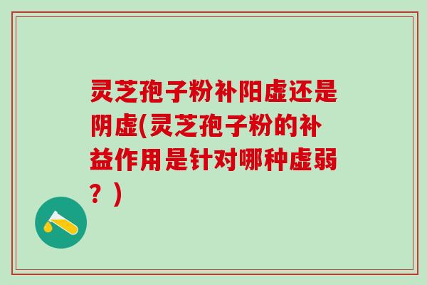 灵芝孢子粉补阳虚还是阴虚(灵芝孢子粉的补益作用是针对哪种虚弱？)