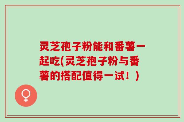 灵芝孢子粉能和番薯一起吃(灵芝孢子粉与番薯的搭配值得一试！)