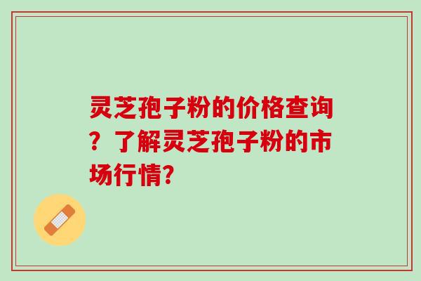 灵芝孢子粉的价格查询？了解灵芝孢子粉的市场行情？