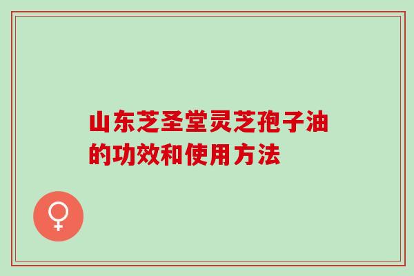山东芝圣堂灵芝孢子油的功效和使用方法