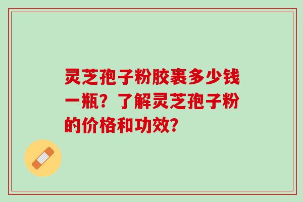 灵芝孢子粉胶裹多少钱一瓶？了解灵芝孢子粉的价格和功效？