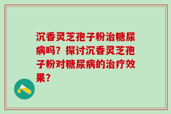 沉香灵芝孢子粉吗?探讨沉香灵芝孢子粉对的效果? 沉香灵芝孢子粉吗?探讨沉香灵芝孢子粉对的效果?