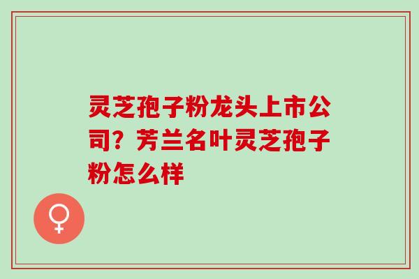 灵芝孢子粉龙头上市公司？芳兰名叶灵芝孢子粉怎么样