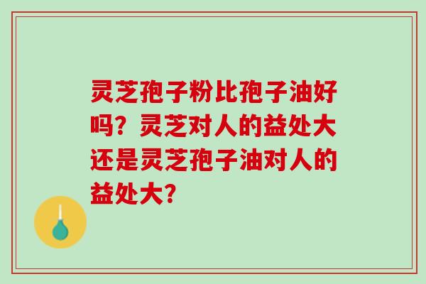 灵芝孢子粉比孢子油好吗？灵芝对人的益处大还是灵芝孢子油对人的益处大？