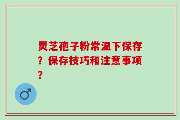灵芝孢子粉常温下保存？保存技巧和注意事项？