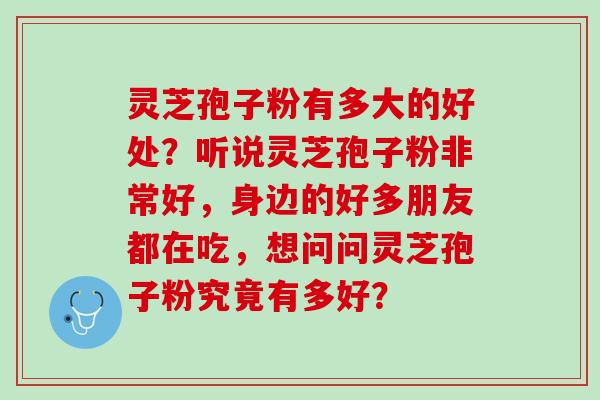 灵芝孢子粉有多大的好处？听说灵芝孢子粉非常好，身边的好多朋友都在吃，想问问灵芝孢子粉究竟有多好？