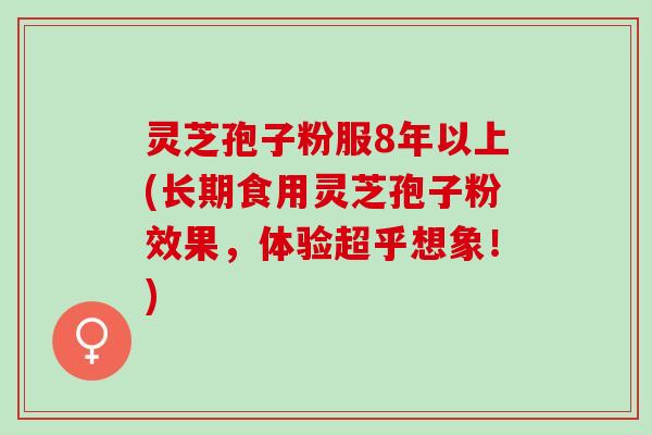 灵芝孢子粉服8年以上(长期食用灵芝孢子粉效果，体验超乎想象！)