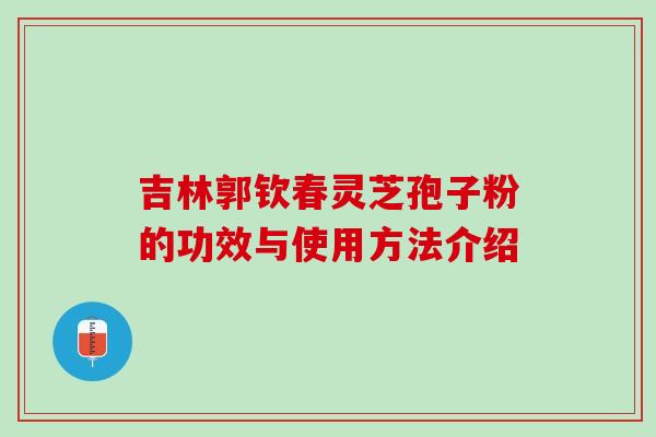 吉林郭钦春灵芝孢子粉的功效与使用方法介绍