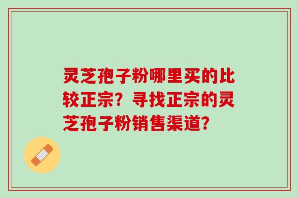 灵芝孢子粉哪里买的比较正宗?寻找正宗的灵芝孢子粉销售渠道? 灵芝孢子粉哪里买的比较正宗?寻找正宗的灵芝孢子粉销售渠道?