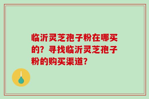 临沂灵芝孢子粉在哪买的？寻找临沂灵芝孢子粉的购买渠道？